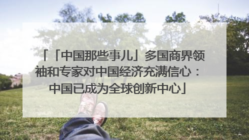 「中国那些事儿」多国商界领袖和专家对中国经济充满信心：中国已成为全球创新中心