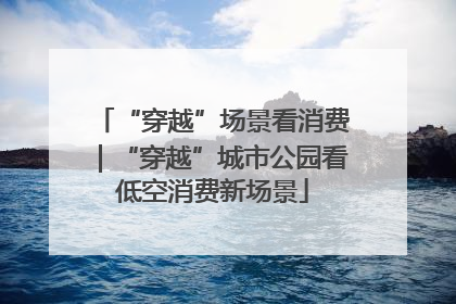 “穿越”场景看消费｜“穿越”城市公园看低空消费新场景