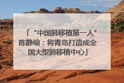 “中国肺移植第一人”陈静瑜：将青岛打造成全国大型肺移植中心