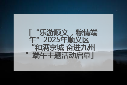 “乐游顺义，粽情端午”2025年顺义区“和满京城 奋进九州”端午主题活动启幕