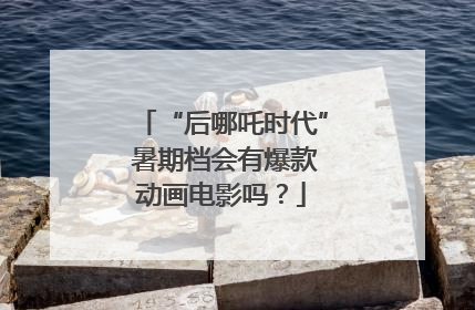 “后哪吒时代” 暑期档会有爆款动画电影吗？