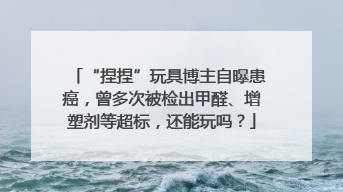 “捏捏”玩具博主自曝患癌，曾多次被检出甲醛、增塑剂等超标，还能玩吗？