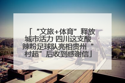 “文旅+体育”释放城市活力 四川这支酸辣粉足球队亮相贵州“村超”后收到感谢信