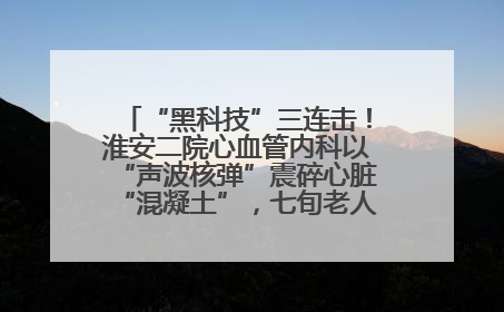“黑科技”三连击！淮安二院心血管内科以“声波核弹”震碎心脏“混凝土”，七旬老人重获“心”生