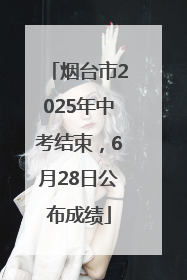 烟台市2025年中考结束，6月28日公布成绩