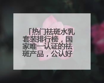 热门祛斑水乳套装排行榜，国家唯一认证的祛斑产品，公认好用平价