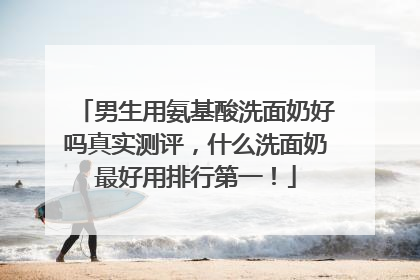 男生用氨基酸洗面奶好吗真实测评，什么洗面奶最好用排行第一！