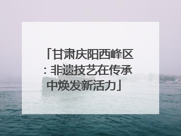 甘肃庆阳西峰区：非遗技艺在传承中焕发新活力