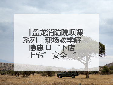 盘龙消防院坝课系列：现场教学解隐患   “下店上宅” 安全 “不打烊”