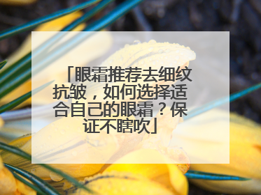 眼霜推荐去细纹抗皱，如何选择适合自己的眼霜？保证不瞎吹