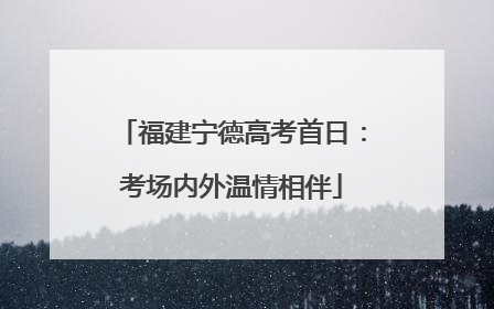 福建宁德高考首日：考场内外温情相伴