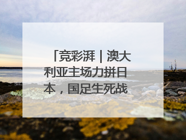 竞彩湃｜澳大利亚主场力拼日本，国足生死战大热倒灶？
