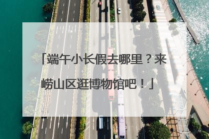 端午小长假去哪里？来崂山区逛博物馆吧！
