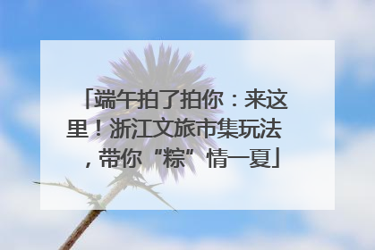 端午拍了拍你：来这里！浙江文旅市集玩法，带你“粽”情一夏