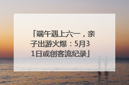 端午遇上六一，亲子出游火爆：5月31日或创客流纪录