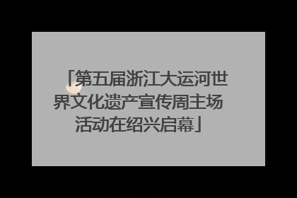 第五届浙江大运河世界文化遗产宣传周主场活动在绍兴启幕