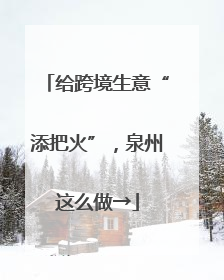 给跨境生意“添把火”，泉州这么做→