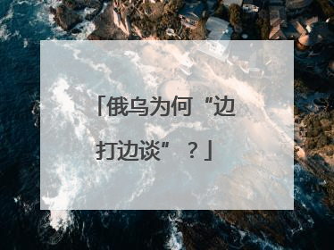 俄乌为何“边打边谈”？