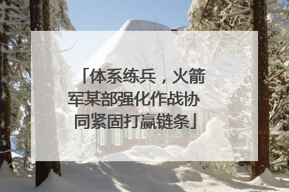 体系练兵，火箭军某部强化作战协同紧固打赢链条
