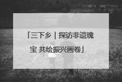三下乡｜探访非遗瑰宝 共绘振兴画卷
