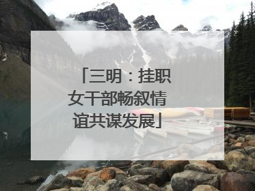 三明：挂职女干部畅叙情谊共谋发展
