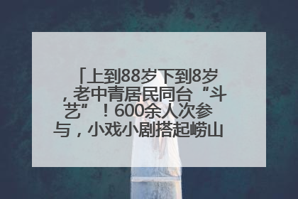 上到88岁下到8岁，老中青居民同台“斗艺”！600余人次参与，小戏小剧搭起崂山群众大舞台