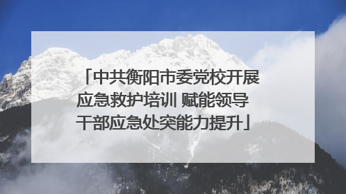 中共衡阳市委党校开展应急救护培训 赋能领导干部应急处突能力提升