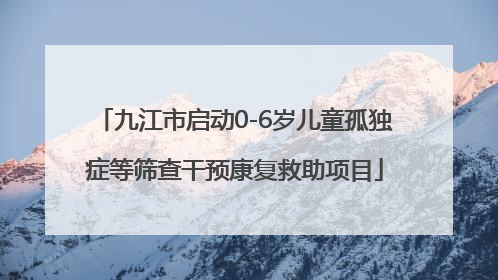 九江市启动0-6岁儿童孤独症等筛查干预康复救助项目