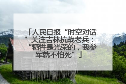 人民日报“时空对话”关注吉林抗战老兵：“牺牲是光荣的，我参军就不怕死”