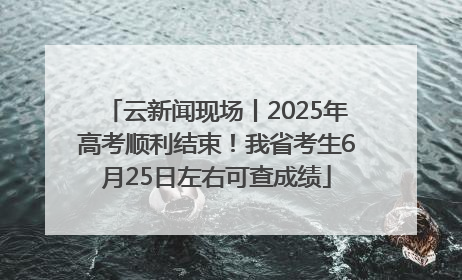 云新闻现场丨2025年高考顺利结束！我省考生6月25日左右可查成绩