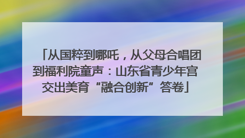 从国粹到哪吒，从父母合唱团到福利院童声：山东省青少年宫交出美育“融合创新”答卷