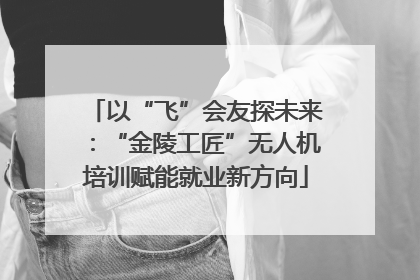 以“飞”会友探未来：“金陵工匠”无人机培训赋能就业新方向