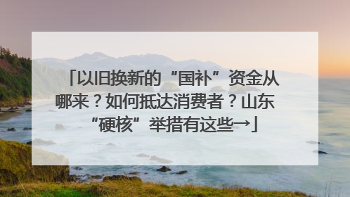 以旧换新的“国补”资金从哪来？如何抵达消费者？山东“硬核”举措有这些→