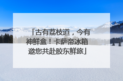 古有荔枝道，今有神鲜盒！卡萨帝冰箱邀您共赴胶东鲜旅