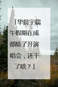 华晨宇端午假期在成都除了开演唱会，还干了啥？