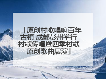 原创村歌唱响百年古镇 成都彭州举行村歌传唱暨四季村歌原创歌曲展演