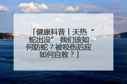 健康科普丨天热“蛇出没” 我们该如何防蛇？被咬伤后应如何自救？