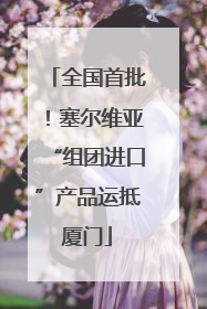全国首批！塞尔维亚“组团进口”产品运抵厦门