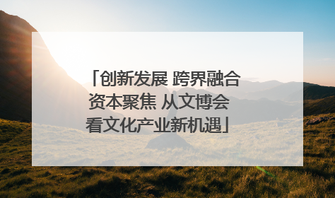 创新发展 跨界融合 资本聚焦 从文博会看文化产业新机遇