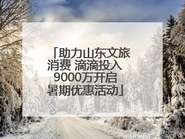助力山东文旅消费 滴滴投入9000万开启暑期优惠活动