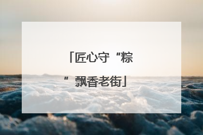 匠心守“粽”飘香老街