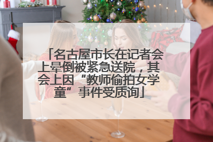 名古屋市长在记者会上晕倒被紧急送院，其会上因“教师偷拍女学童”事件受质询