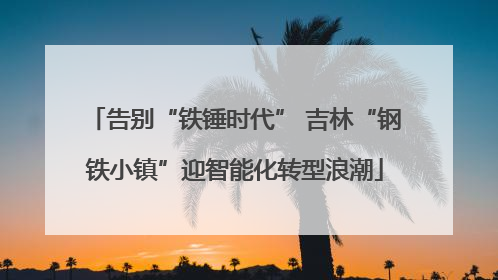 告别“铁锤时代” 吉林“钢铁小镇”迎智能化转型浪潮