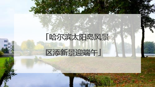 哈尔滨太阳岛风景区添新景迎端午