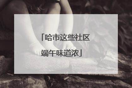 哈市这些社区端午味道浓