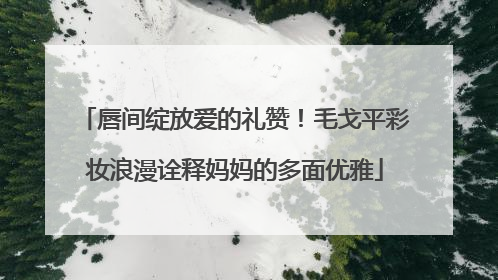 唇间绽放爱的礼赞！毛戈平彩妆浪漫诠释妈妈的多面优雅