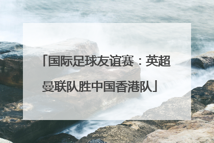 国际足球友谊赛：英超曼联队胜中国香港队