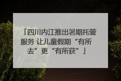 四川内江推出暑期托管服务 让儿童假期“有所去”更“有所获”