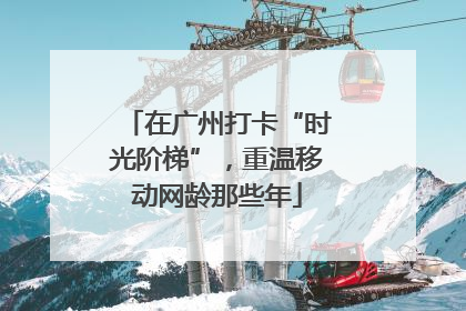 在广州打卡“时光阶梯”，重温移动网龄那些年