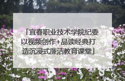 宜春职业技术学院纪委以视频创作+品读经典打造沉浸式廉洁教育课堂